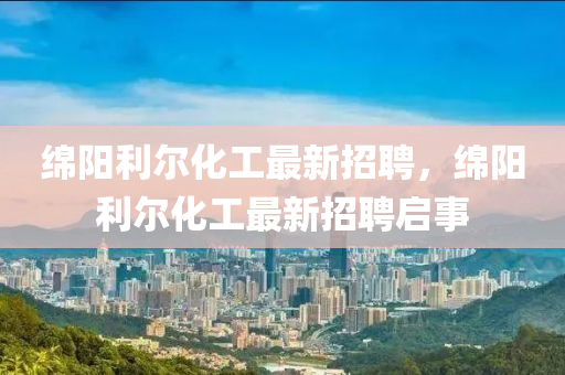 緜(mian)陽利(li)爾(er)化工(gong)最新招(zhao)聘，緜(mian)陽利(li)爾(er)化(hua)工(gong)最(zui)新(xin)招(zhao)聘啟(qi)事