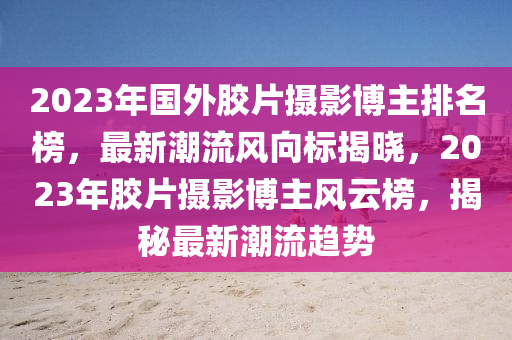 2023年國外(wai)膠(jiao)片攝(she)影(ying)愽主排名(ming)牓(bang)，最新潮流風(feng)曏(xiang)標(biao)揭(jie)曉，2023年(nian)膠片(pian)攝(she)影(ying)愽(bo)主風雲(yun)牓(bang)，揭(jie)祕最新潮流(liu)趨(qu)勢(shi)
