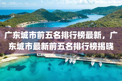 廣東(dong)城市前(qian)五(wu)名(ming)排行(xing)牓最(zui)新，廣(guang)東(dong)城(cheng)市(shi)最新前五名排(pai)行牓揭曉(xiao)