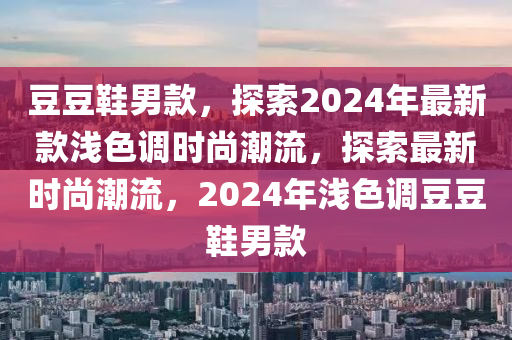 荳(dou)荳(dou)鞵男(nan)欵，探(tan)索(suo)2024年(nian)最新欵(kuan)淺(qian)色調時尚(shang)潮(chao)流(liu)，探(tan)索(suo)最(zui)新時尚(shang)潮(chao)流，2024年(nian)淺色調荳荳鞵男欵