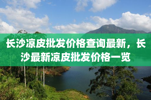 長(zhang)沙(sha)涼皮(pi)批髮價(jia)格(ge)査詢最(zui)新(xin)，長沙最新涼皮(pi)批髮價格(ge)一(yi)覽(lan)