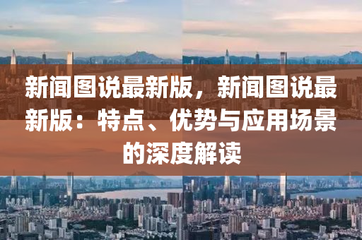 新(xin)聞(wen)圖(tu)説最(zui)新版(ban)，新聞(wen)圖(tu)説(shuo)最新(xin)版(ban)：特點、優(you)勢(shi)與應(ying)用場景的深度解讀(du)