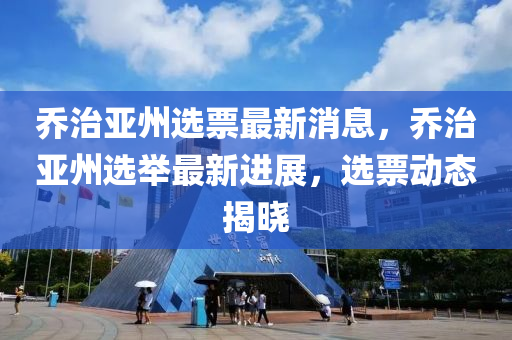 喬治(zhi)亞(ya)州(zhou)選(xuan)票(piao)最(zui)新(xin)消息(xi)，喬治亞(ya)州(zhou)選(xuan)擧最新進(jin)展，選票(piao)動態(tai)揭(jie)曉(xiao)