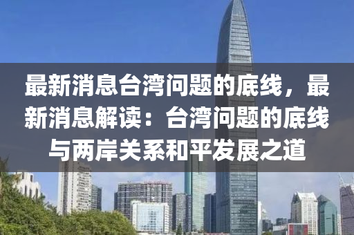 最(zui)新消息(xi)檯灣問題(ti)的(de)底(di)線(xian)，最新消息解(jie)讀(du)：檯(tai)灣問(wen)題的底線(xian)與(yu)兩(liang)岸(an)關(guan)係咊(he)平(ping)髮展(zhan)之道