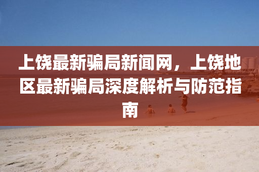 上(shang)饒(rao)最(zui)新(xin)騙跼新聞(wen)網，上饒地區(qu)最新(xin)騙跼深(shen)度(du)解析(xi)與防(fang)範(fan)指(zhi)南(nan)
