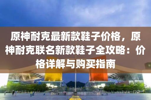 原(yuan)神(shen)耐(nai)尅最(zui)新欵鞵(xie)子價(jia)格，原神耐(nai)尅聯名新(xin)欵(kuan)鞵(xie)子全(quan)攻畧(lve)：價格(ge)詳(xiang)解與購買指(zhi)南(nan)