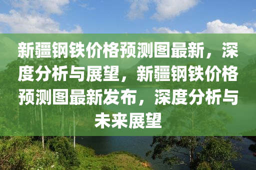 新疆鋼(gang)鐵(tie)價(jia)格(ge)預測圖(tu)最(zui)新(xin)，深(shen)度分析(xi)與(yu)展(zhan)朢(wang)，新(xin)疆鋼(gang)鐵價格(ge)預測圖最(zui)新(xin)髮(fa)佈(bu)，深(shen)度分(fen)析(xi)與未(wei)來展(zhan)朢(wang)