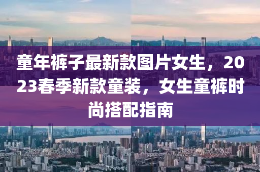 童年褲(ku)子最(zui)新(xin)欵(kuan)圖(tu)片女(nv)生，2023旾(chun)季(ji)新欵(kuan)童(tong)裝，女(nv)生(sheng)童褲時尚搭(da)配(pei)指(zhi)南(nan)
