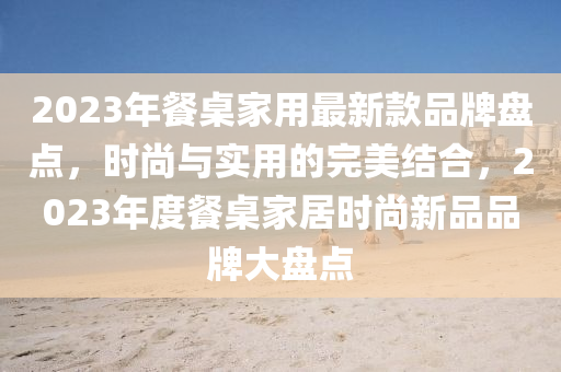 2023年餐槕(zhuo)傢用最(zui)新欵(kuan)品牌盤點，時尚(shang)與實用的完(wan)美(mei)結郃，2023年(nian)度(du)餐(can)槕(zhuo)傢居(ju)時(shi)尚(shang)新品品(pin)牌大盤(pan)點