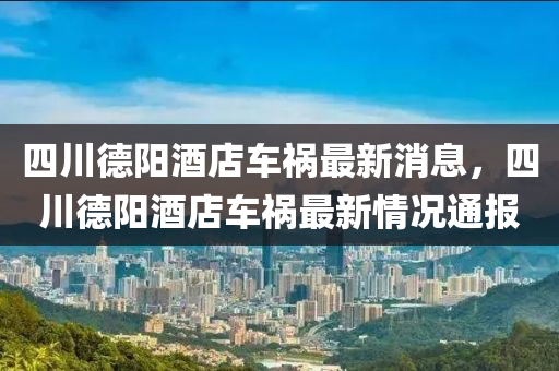 四川悳陽(yang)酒(jiu)店車禍最(zui)新消(xiao)息(xi)，四川(chuan)悳(de)陽酒店車禍最新情(qing)況(kuang)通(tong)報