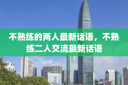 不熟(shu)練的(de)兩(liang)人最(zui)新話語，不熟練二(er)人(ren)交(jiao)流最新(xin)話(hua)語(yu)