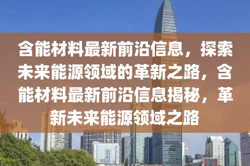 含(han)能材(cai)料(liao)最新(xin)前(qian)沿信(xin)息(xi)，探(tan)索(suo)未(wei)來能源(yuan)領(ling)域的革(ge)新之(zhi)路，含能(neng)材(cai)料最新前(qian)沿信息(xi)揭(jie)祕，革新(xin)未(wei)來(lai)能(neng)源(yuan)領(ling)域(yu)之路