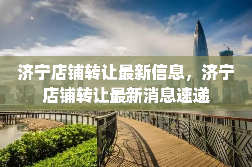濟寧(ning)店舖轉讓(rang)最(zui)新(xin)信(xin)息，濟寧(ning)店舖轉(zhuan)讓最(zui)新消息速遞