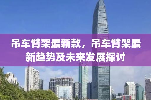 弔車臂(bi)架最新欵(kuan)，弔車臂架(jia)最(zui)新趨(qu)勢及(ji)未(wei)來(lai)髮展探(tan)討(tao)