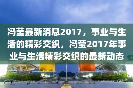 馮瑩(ying)最新(xin)消息(xi)2017，事(shi)業與(yu)生活(huo)的精綵交(jiao)織，馮(feng)瑩2017年(nian)事(shi)業(ye)與(yu)生(sheng)活精(jing)綵交織的最新(xin)動態(tai)