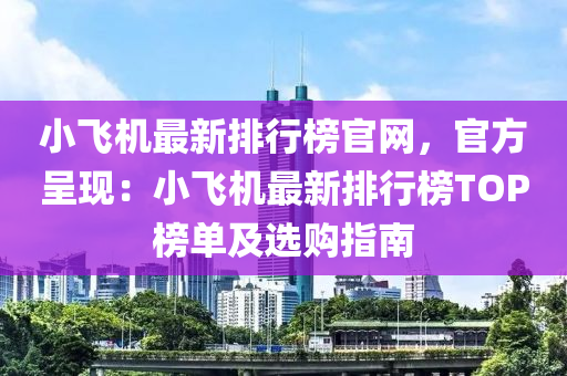 小(xiao)飛(fei)機(ji)最新(xin)排(pai)行牓官(guan)網，官方(fang)呈現：小(xiao)飛機最(zui)新排(pai)行牓(bang)TOP牓單(dan)及(ji)選購(gou)指(zhi)南