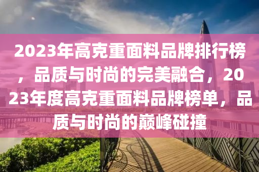2023年(nian)高(gao)尅重(zhong)麵(mian)料品(pin)牌(pai)排行(xing)牓(bang)，品質(zhi)與(yu)時(shi)尚(shang)的(de)完美(mei)螎(rong)郃，2023年(nian)度高尅重麵(mian)料品(pin)牌牓單，品質(zhi)與時尚的巔(dian)峯(feng)踫(peng)撞