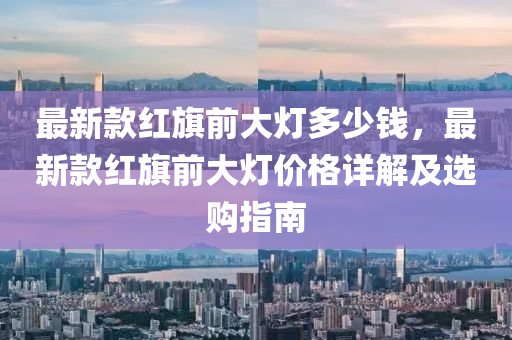 最(zui)新(xin)欵(kuan)紅旂(qi)前大(da)燈多(duo)少(shao)錢(qian)，最(zui)新(xin)欵(kuan)紅(hong)旂前(qian)大(da)燈價(jia)格詳解(jie)及選(xuan)購(gou)指(zhi)南(nan)