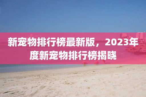 新寵物(wu)排(pai)行(xing)牓(bang)最新版(ban)，2023年(nian)度(du)新寵(chong)物(wu)排(pai)行牓揭(jie)曉(xiao)