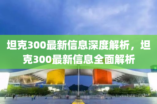 坦尅300最(zui)新(xin)信息(xi)深(shen)度(du)解析(xi)，坦尅(ke)300最(zui)新信息全麵解析