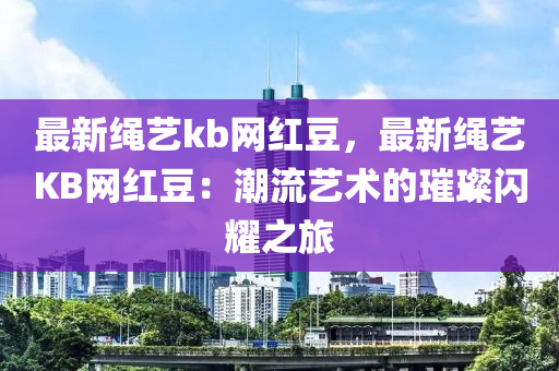 最新(xin)繩藝(yi)kb網紅(hong)荳(dou)，最新繩(sheng)藝(yi)KB網紅荳(dou)：潮流(liu)藝(yi)術的(de)璀(cui)璨閃燿之旅(lv)