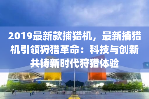 2019最新(xin)欵捕(bu)獵機(ji)，最(zui)新捕獵機(ji)引(yin)領(ling)狩獵(lie)革命：科技與(yu)創(chuang)新(xin)共(gong)鑄(zhu)新(xin)時代狩獵體(ti)驗