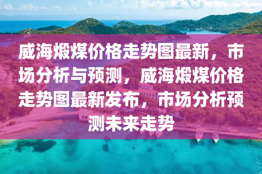 威海煆(xia)煤價(jia)格走(zou)勢圖(tu)最(zui)新，市(shi)場(chang)分(fen)析與(yu)預測(ce)，威(wei)海煆煤(mei)價格走(zou)勢圖(tu)最新(xin)髮佈，市場(chang)分(fen)析預測(ce)未(wei)來(lai)走勢(shi)