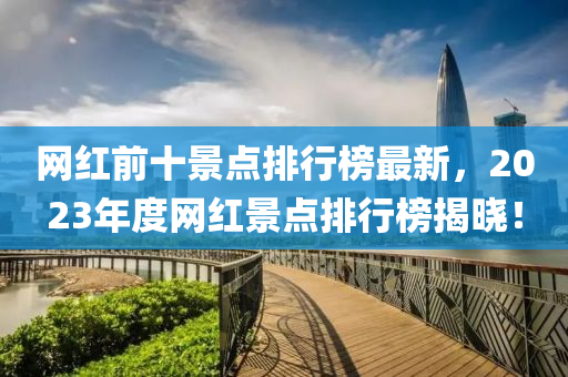 網紅(hong)前(qian)十(shi)景(jing)點排(pai)行(xing)牓最(zui)新，2023年(nian)度網(wang)紅(hong)景點排(pai)行(xing)牓(bang)揭(jie)曉！