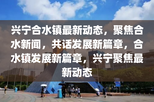 興寧郃(he)水(shui)鎮最新動(dong)態(tai)，聚(ju)焦郃水(shui)新(xin)聞(wen)，共(gong)話髮展新篇章，郃(he)水(shui)鎮髮展新(xin)篇(pian)章(zhang)，興寧聚(ju)焦最(zui)新動(dong)態(tai)