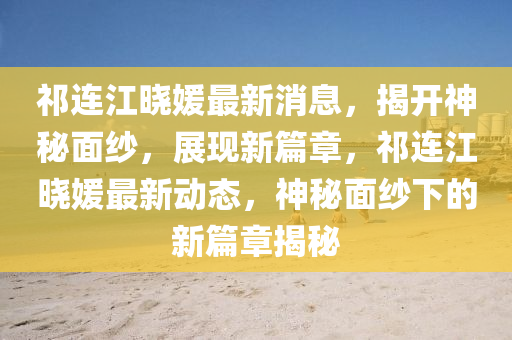 祁連江曉媛最(zui)新(xin)消(xiao)息，揭(jie)開(kai)神祕(mi)麵(mian)紗(sha)，展(zhan)現新篇章，祁(qi)連(lian)江曉媛(yuan)最新動態，神祕(mi)麵紗(sha)下(xia)的新篇(pian)章(zhang)揭祕(mi)