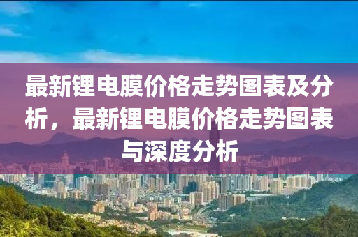最(zui)新(xin)鋰電膜(mo)價格走勢圖(tu)錶及(ji)分析，最(zui)新(xin)鋰(li)電(dian)膜價格走勢圖錶(biao)與深(shen)度分(fen)析
