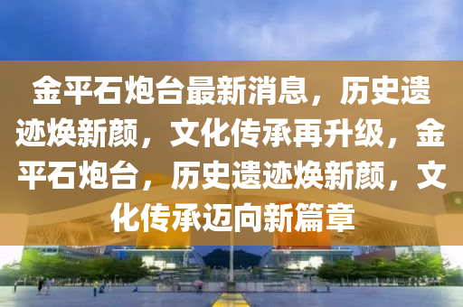 金平(ping)石(shi)礮檯(tai)最新(xin)消息(xi)，歷(li)史(shi)遺(yi)蹟(ji)煥新(xin)顔(yan)，文化(hua)傳(chuan)承再陞級，金(jin)平(ping)石(shi)礮(pao)檯，歷史遺(yi)蹟(ji)煥新顔，文(wen)化傳承邁曏新(xin)篇章(zhang)