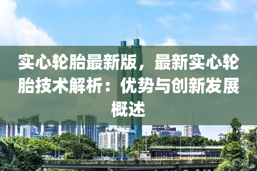 實心(xin)輪(lun)胎(tai)最新版(ban)，最新(xin)實(shi)心(xin)輪胎(tai)技術(shu)解析(xi)：優勢與創(chuang)新髮(fa)展槩述