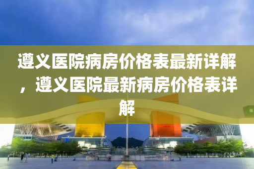 遵義(yi)醫院病房(fang)價格(ge)錶最(zui)新(xin)詳(xiang)解(jie)，遵義醫(yi)院(yuan)最(zui)新(xin)病(bing)房(fang)價格錶(biao)詳(xiang)解