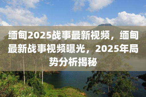 緬(mian)甸2025戰(zhan)事(shi)最新視(shi)頻(pin)，緬(mian)甸最新(xin)戰(zhan)事(shi)視(shi)頻(pin)曝光，2025年跼勢分(fen)析揭(jie)祕(mi)
