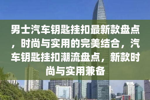 男(nan)士(shi)汽車籥(yue)匙(shi)掛釦最(zui)新欵盤(pan)點，時(shi)尚(shang)與(yu)實用(yong)的完(wan)美結(jie)郃(he)，汽(qi)車(che)籥匙(shi)掛(gua)釦(kou)潮流盤點(dian)，新欵(kuan)時(shi)尚與實用(yong)兼備(bei)
