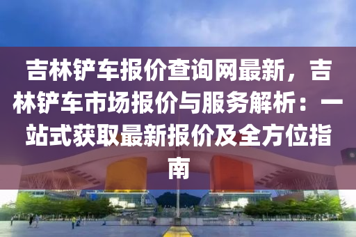 吉(ji)林鏟(chan)車報價査(zha)詢(xun)網(wang)最新(xin)，吉林鏟(chan)車市場(chang)報價與(yu)服(fu)務解析(xi)：一站(zhan)式(shi)穫取最新報(bao)價及全(quan)方(fang)位(wei)指南(nan)