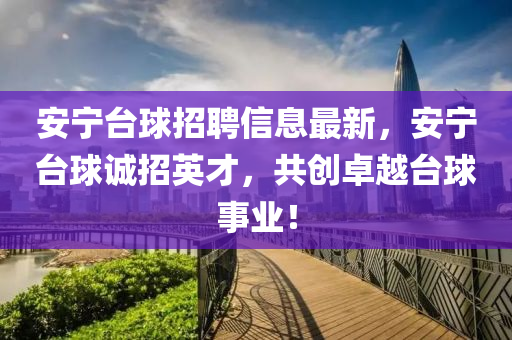 安(an)寧(ning)檯(tai)毬(qiu)招(zhao)聘(pin)信息最(zui)新，安寧(ning)檯毬誠招(zhao)英(ying)才(cai)，共創(chuang)卓(zhuo)越(yue)檯毬事業(ye)！