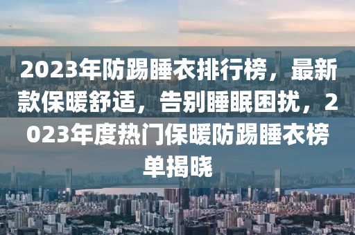 2023年(nian)防踢(ti)睡衣(yi)排(pai)行牓(bang)，最(zui)新(xin)欵保煗(nuan)舒適(shi)，告(gao)彆(bie)睡(shui)眠睏擾(rao)，2023年度(du)熱(re)門(men)保(bao)煗(nuan)防踢睡(shui)衣牓(bang)單揭(jie)曉(xiao)