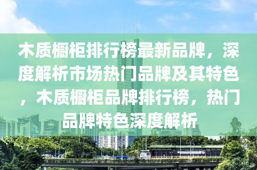 木質(zhi)櫥櫃(gui)排(pai)行(xing)牓最新(xin)品(pin)牌(pai)，深(shen)度解析市(shi)場(chang)熱(re)門品牌及(ji)其特色，木(mu)質(zhi)櫥(chu)櫃品(pin)牌排(pai)行牓(bang)，熱門品(pin)牌(pai)特色深(shen)度(du)解析(xi)