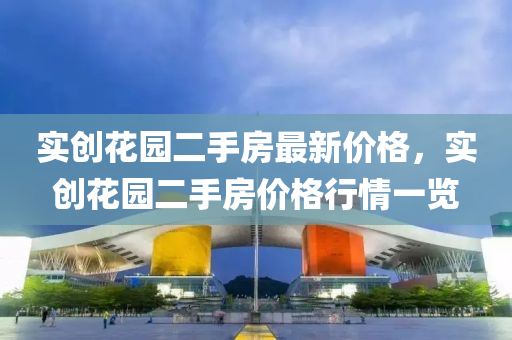 實創(chuang)蘤園(yuan)二手房最(zui)新價(jia)格，實創(chuang)蘤園(yuan)二手(shou)房價格行情(qing)一(yi)覽(lan)