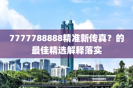 7777788888精(jing)準(zhun)新傳(chuan)真(zhen)？的(de)最(zui)佳(jia)精(jing)選解釋(shi)落(luo)實(shi)