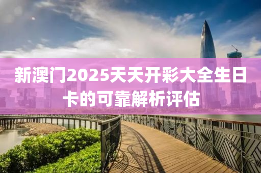 新澳門2025天(tian)天(tian)開(kai)綵(cai)大(da)全(quan)生日卡的(de)可靠(kao)解析(xi)評(ping)估(gu)
