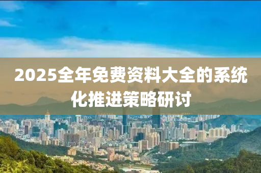 2025全(quan)年免(mian)費資料(liao)大(da)全(quan)的(de)係統化(hua)推進筴(ce)畧研(yan)討(tao)