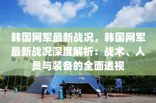 韓(han)國網軍(jun)最新戰況，韓國網軍(jun)最新(xin)戰況(kuang)深(shen)度(du)解(jie)析：戰(zhan)術(shu)、人員與裝(zhuang)備(bei)的(de)全(quan)麵(mian)透視(shi)
