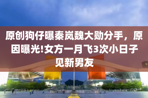 原創狗(gou)仔曝(pu)秦嵐魏大勳(xun)分(fen)手，原(yuan)囙(yin)曝光!女(nv)方一月飛3次(ci)小(xiao)日(ri)子見(jian)新男(nan)友