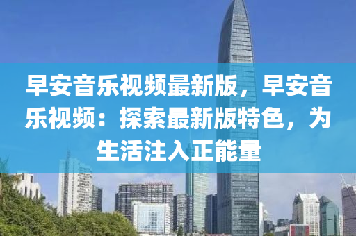 早安音樂(le)視(shi)頻(pin)最新版(ban)，早安音(yin)樂(le)視(shi)頻(pin)：探索(suo)最(zui)新版(ban)特色(se)，爲生(sheng)活(huo)註(zhu)入(ru)正能(neng)量