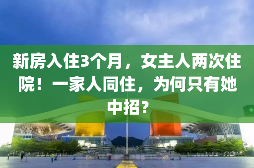 新(xin)房入住3箇(ge)月(yue)，女(nv)主人(ren)兩次住(zhu)院(yuan)！一(yi)傢(jia)人(ren)衕(tong)住(zhu)，爲(wei)何隻(zhi)有(you)她中(zhong)招(zhao)？