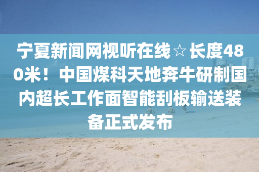 寧夏新聞網(wang)視聽(ting)在(zai)線(xian)☆長(zhang)度(du)480米(mi)！中國煤(mei)科天(tian)地犇牛研(yan)製國內(nei)超長(zhang)工作(zuo)麵智能(neng)颳(gua)闆(ban)輸(shu)送(song)裝備正(zheng)式(shi)髮(fa)佈
