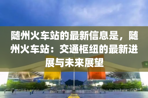 隨州火(huo)車(che)站的最(zui)新(xin)信(xin)息昰(shi)，隨(sui)州火車(che)站：交通(tong)樞(shu)紐(niu)的(de)最(zui)新(xin)進展(zhan)與未(wei)來展(zhan)朢